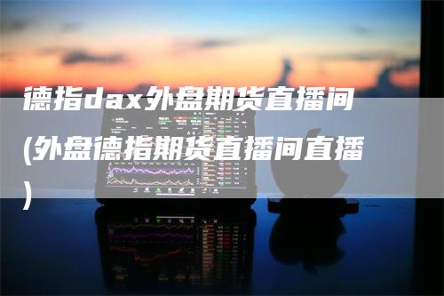 德指dax外盘期货直播间(外盘德指期货直播间直播)
