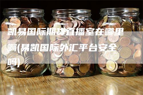 凯易国际期货直播室在哪里啊(易凯国际外汇平台安全吗)