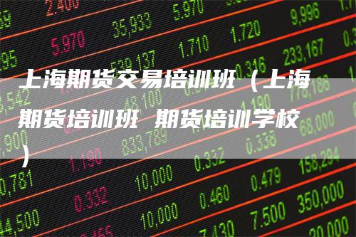 上海期货交易培训班（上海期货培训班 期货培训学校）