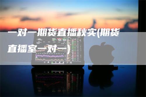 一对一期货直播秋实(期货直播室一对一)