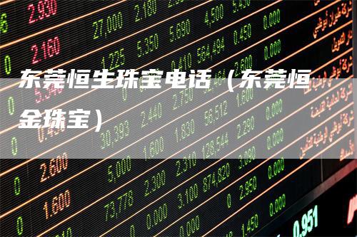 东莞恒生珠宝电话（东莞恒金珠宝）