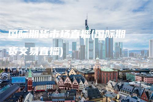 国际期货市场直播(国际期货交易直播)