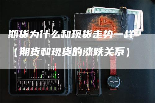 期货为什么和现货走势一样（期货和现货的涨跌关系）