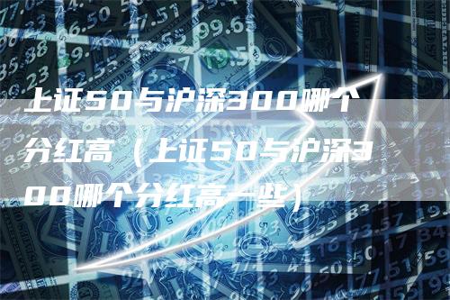 上证50与沪深300哪个分红高（上证50与沪深300哪个分红高一些）