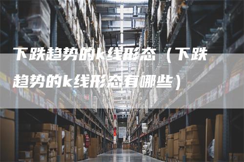 下跌趋势的k线形态（下跌趋势的k线形态有哪些）