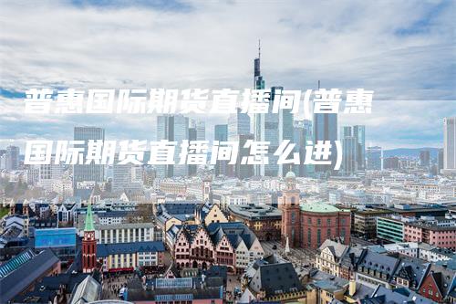 普惠国际期货直播间(普惠国际期货直播间怎么进)
