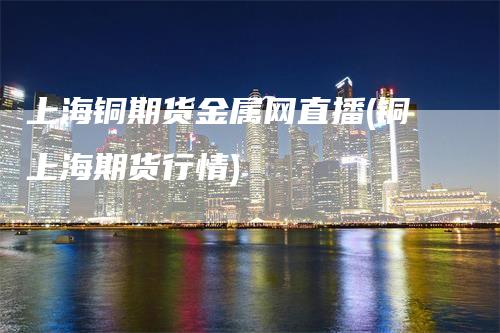 上海铜期货金属网直播(铜上海期货行情)