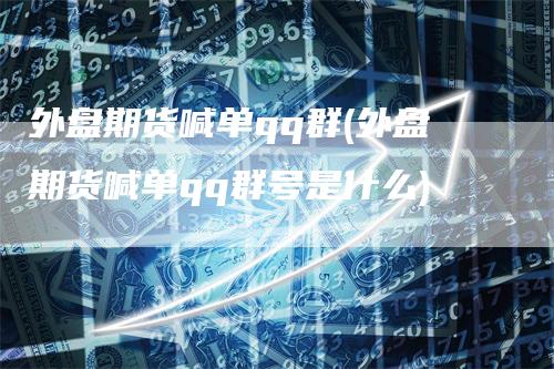 外盘期货喊单qq群(外盘期货喊单qq群号是什么)