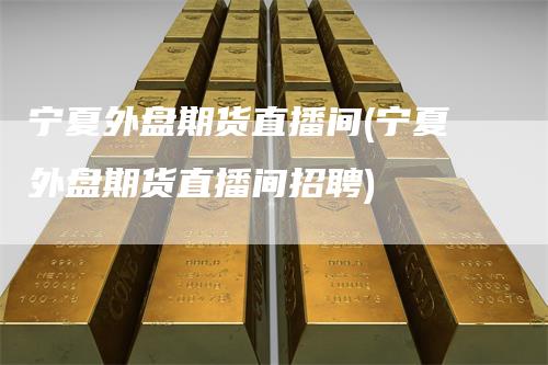 宁夏外盘期货直播间(宁夏外盘期货直播间招聘)