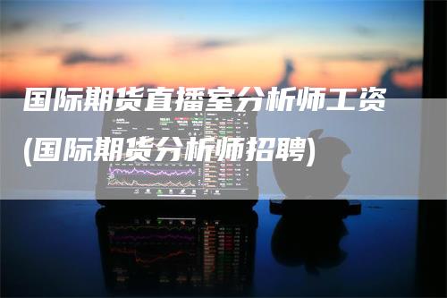 国际期货直播室分析师工资(国际期货分析师招聘)