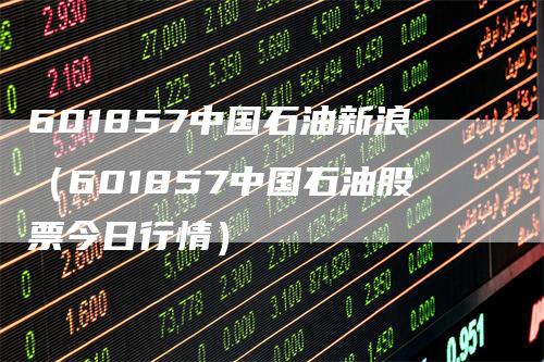 601857中国石油新浪（601857中国石油股票今日行情）