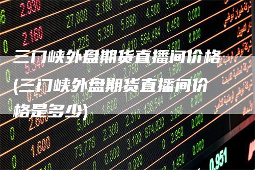 三门峡外盘期货直播间价格(三门峡外盘期货直播间价格是多少)
