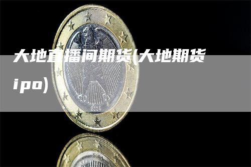 大地直播间期货(大地期货ipo)