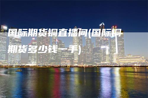 国际期货铜直播间(国际铜期货多少钱一手)
