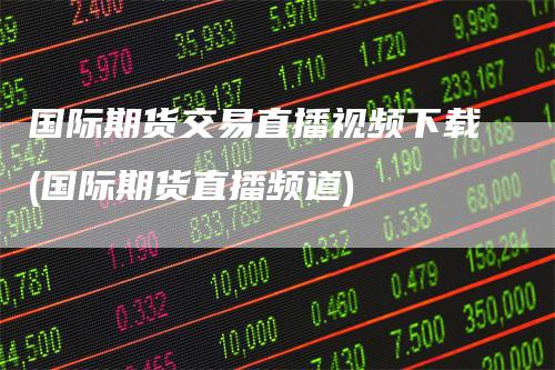 国际期货交易直播视频下载(国际期货直播频道)