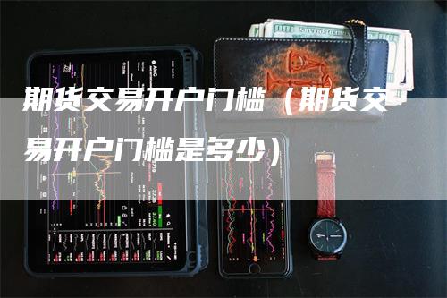 期货交易开户门槛（期货交易开户门槛是多少）
