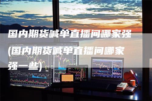 国内期货喊单直播间哪家强(国内期货喊单直播间哪家强一些)
