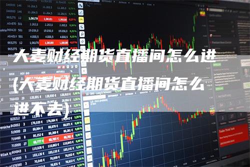 大麦财经期货直播间怎么进(大麦财经期货直播间怎么进不去)