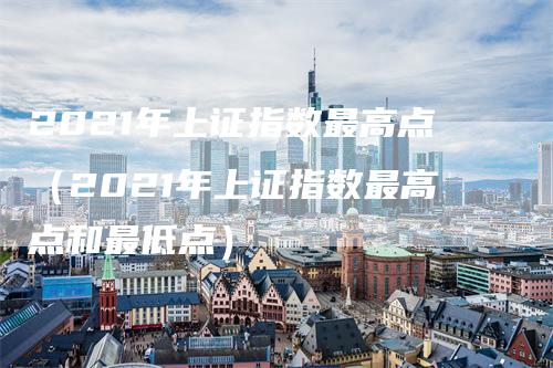 2021年上证指数最高点（2021年上证指数最高点和最低点）
