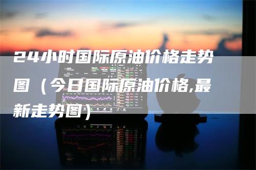 24小时国际原油价格走势图（今日国际原油价格,最新走势图）