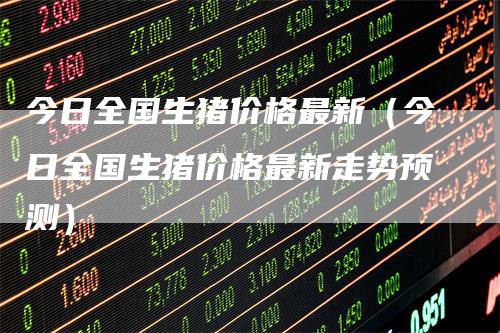今日全国生猪价格最新（今日全国生猪价格最新走势预测）