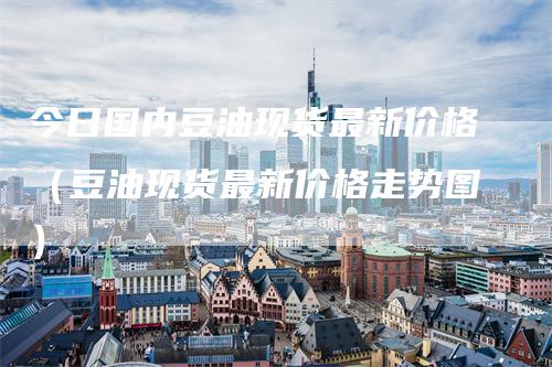 今日国内豆油现货最新价格（豆油现货最新价格走势图）