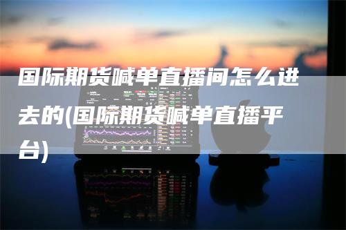 国际期货喊单直播间怎么进去的(国际期货喊单直播平台)