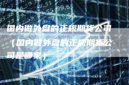 国内做外盘的正规期货公司（国内做外盘的正规期货公司是哪家）