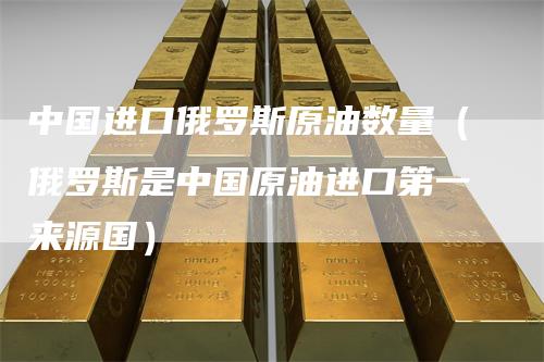 中国进口俄罗斯原油数量（俄罗斯是中国原油进口第一来源国）