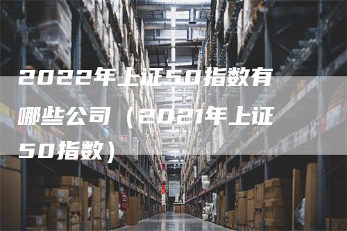 2022年上证50指数有哪些公司（2021年上证50指数）