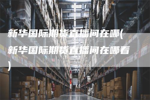 新华国际期货直播间在哪(新华国际期货直播间在哪看)