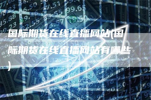 国际期货在线直播网站(国际期货在线直播网站有哪些)