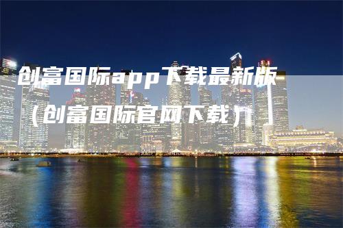 创富国际app下载最新版（创富国际官网下载）