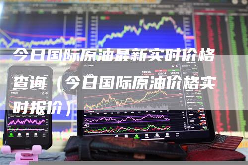 今日国际原油最新实时价格查询（今日国际原油价格实时报价）