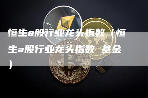 恒生a股行业龙头指数（恒生a股行业龙头指数 基金）