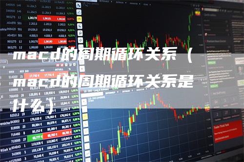 macd的周期循环关系（macd的周期循环关系是什么）