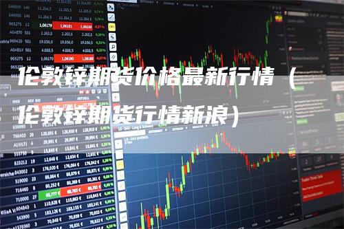 伦敦锌期货价格最新行情（伦敦锌期货行情新浪）