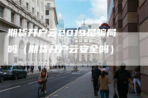 期货开户云2019是骗局吗（期货开户云安全吗）