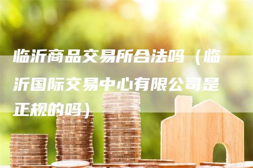 临沂商品交易所合法吗（临沂国际交易中心有限公司是正规的吗）