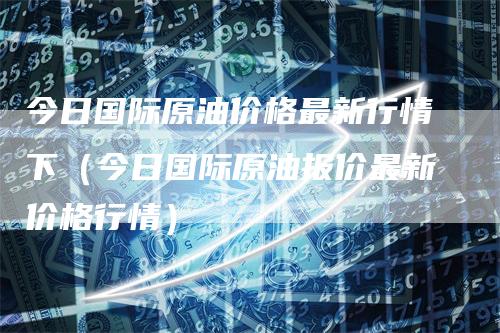 今日国际原油价格最新行情下（今日国际原油报价最新价格行情）