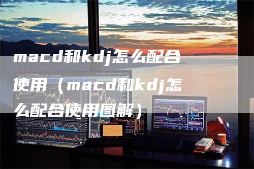 macd和kdj怎么配合使用（macd和kdj怎么配合使用图解）