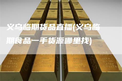义乌临期货品直播(义乌临期食品一手货源哪里找)