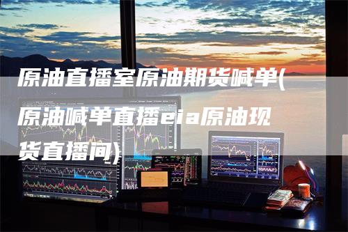 原油直播室原油期货喊单(原油喊单直播eia原油现货直播间)