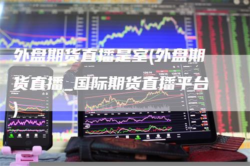 外盘期货直播是室(外盘期货直播_国际期货直播平台)
