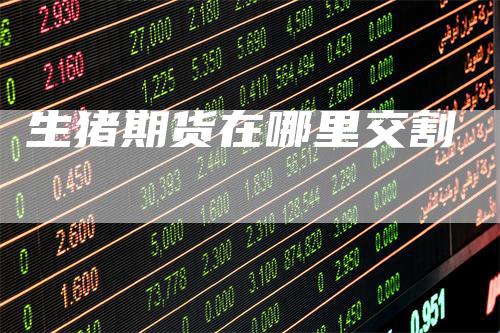 生猪期货在哪里交割