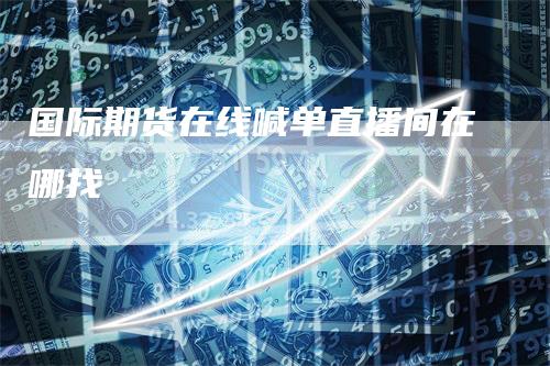 国际期货在线喊单直播间在哪找