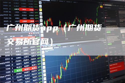 广州期货app（广州期货交易所官网）