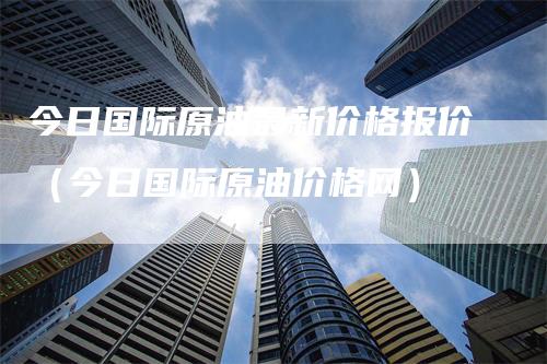 今日国际原油最新价格报价（今日国际原油价格网）