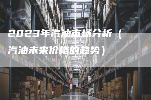 2023年汽油市场分析（汽油未来价格的趋势）