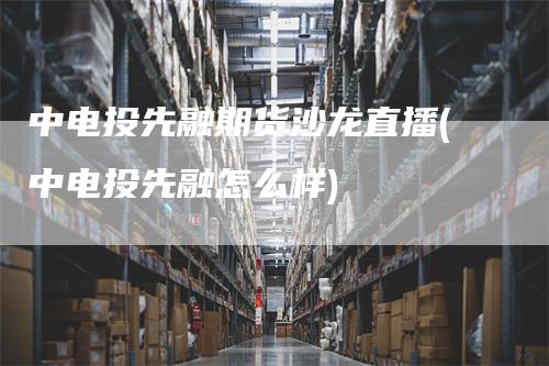 中电投先融期货沙龙直播(中电投先融怎么样)